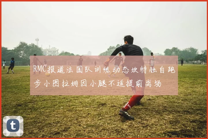 RMC报道法国队训练动态坎特独自跑步小图拉姆因小腿不适提前离场