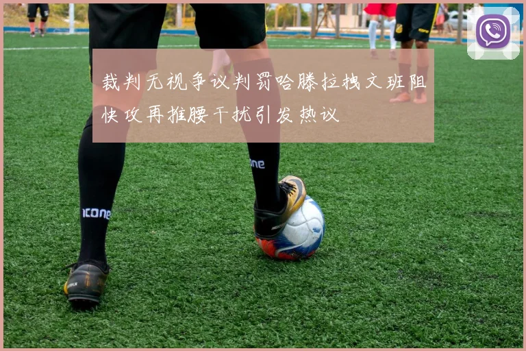 裁判无视争议判罚哈滕拉拽文班阻快攻再推腰干扰引发热议
