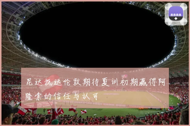 昆达抵达伦敦期待夏训初期赢得阿隆索的信任与认可