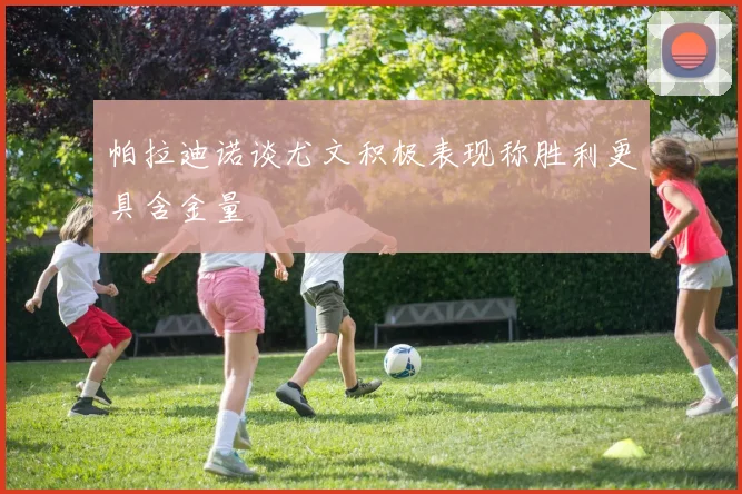 帕拉迪诺谈尤文积极表现称胜利更具含金量