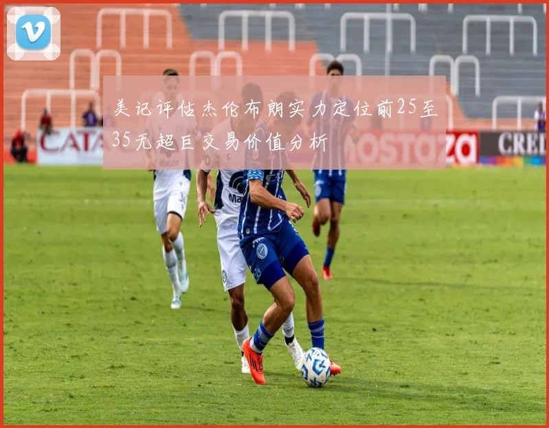 美记评估杰伦布朗实力定位前25至35无超巨交易价值分析