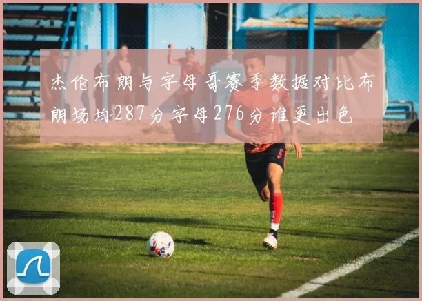 杰伦布朗与字母哥赛季数据对比布朗场均287分字母276分谁更出色