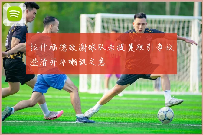 拉什福德致谢球队未提曼联引争议澄清并非嘲讽之意