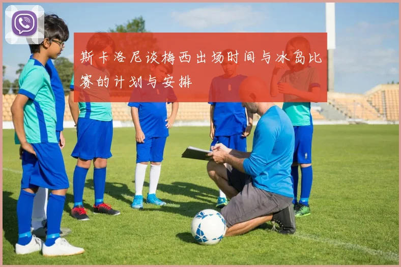 斯卡洛尼谈梅西出场时间与冰岛比赛的计划与安排