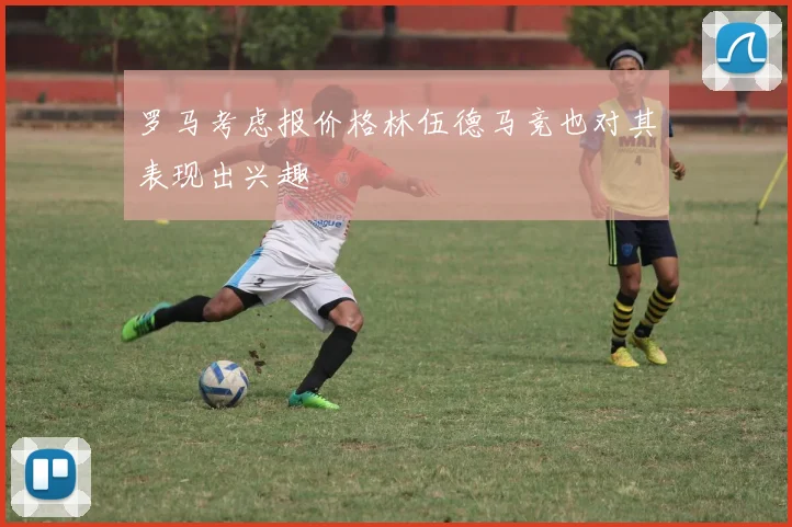 罗马考虑报价格林伍德马竞也对其表现出兴趣