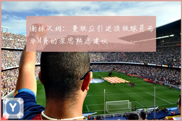 谢林汉姆：曼联应引进顶级球员而非M费的深思熟虑建议