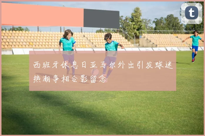西班牙休息日亚马尔外出引发球迷热潮争相合影留念