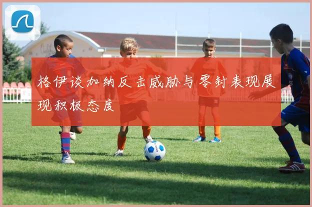 格伊谈加纳反击威胁与零封表现展现积极态度