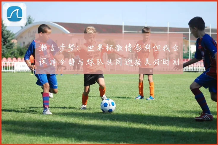 濑古步梦：世界杯激情澎湃但我会保持冷静与球队共同迎接美好时刻