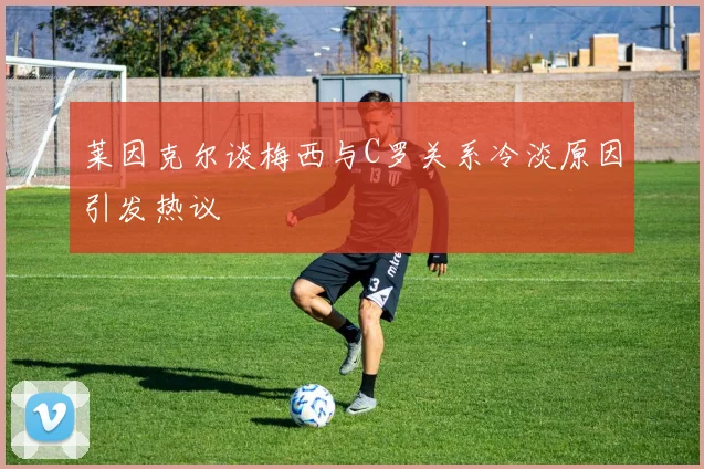 莱因克尔谈梅西与C罗关系冷淡原因引发热议