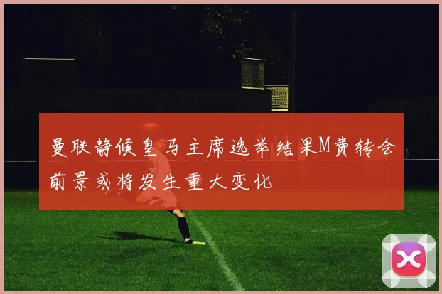 曼联静候皇马主席选举结果M费转会前景或将发生重大变化