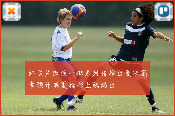 纪录片孤注一掷系列将推出曼联篇章预计明夏精彩上线播出