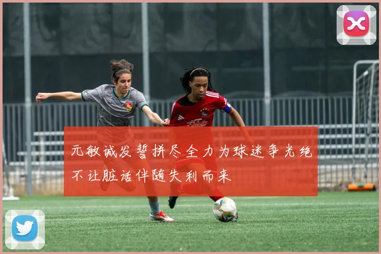 元敏诚发誓拼尽全力为球迷争光绝不让脏话伴随失利而来