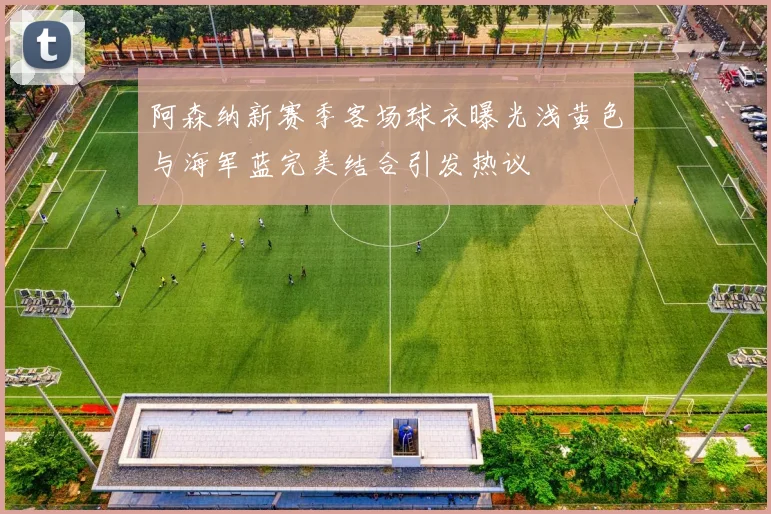 阿森纳新赛季客场球衣曝光浅黄色与海军蓝完美结合引发热议