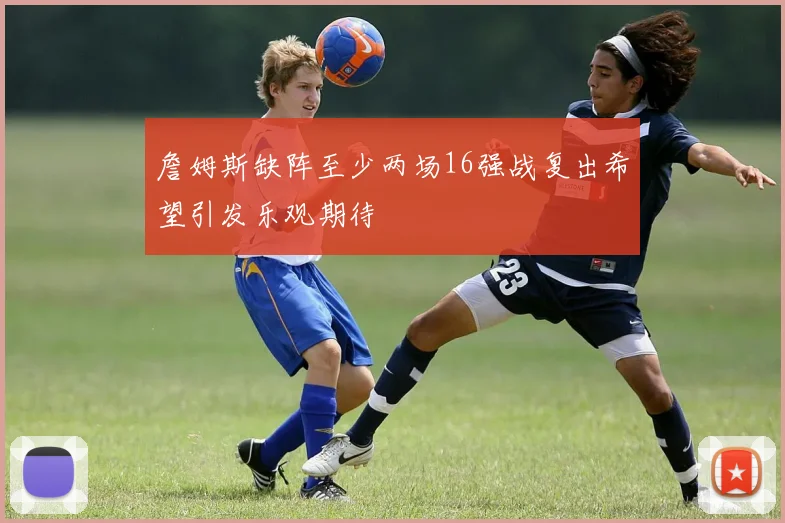 詹姆斯缺阵至少两场16强战复出希望引发乐观期待