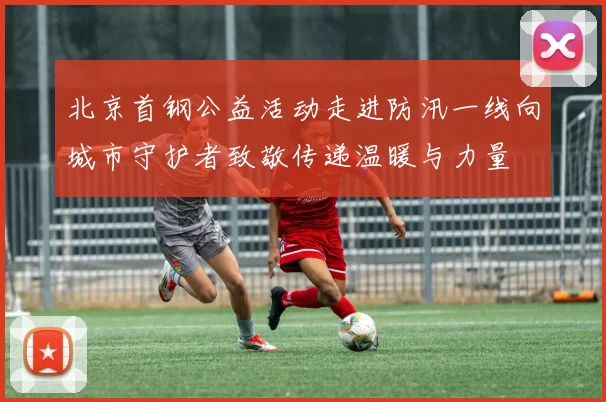 北京首钢公益活动走进防汛一线向城市守护者致敬传递温暖与力量