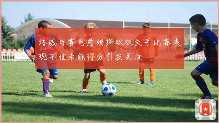 格威与赛恩詹姆斯双双失手比赛表现不佳未能得分引发关注
