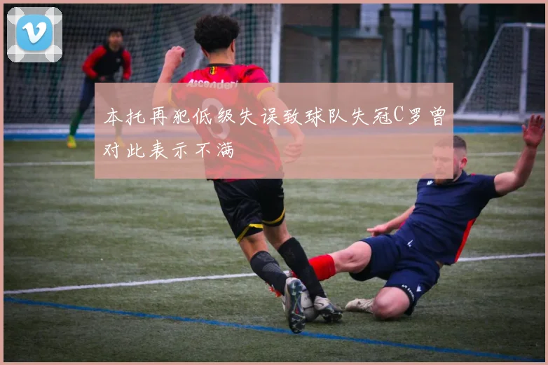 本托再犯低级失误致球队失冠C罗曾对此表示不满
