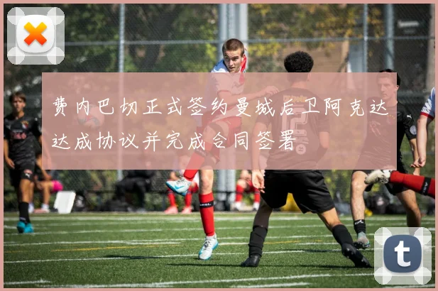 费内巴切正式签约曼城后卫阿克达达成协议并完成合同签署